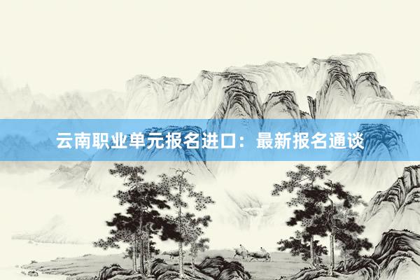 云南职业单元报名进口：最新报名通谈